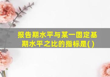 报告期水平与某一固定基期水平之比的指标是( )